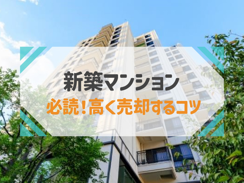 新築マンションを高く売却する3つのコツ！タイミングや注意点も解説